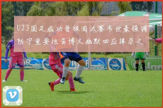 U23国足成功晋级淘汰赛韦世豪强调防守重要性黄博文幽默回应捧杀之说