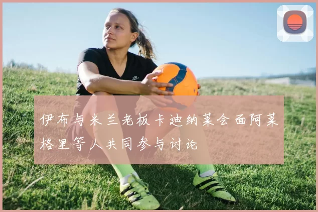 伊布与米兰老板卡迪纳莱会面阿莱格里等人共同参与讨论
