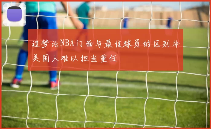 追梦论NBA门面与最佳球员的区别非美国人难以担当重任