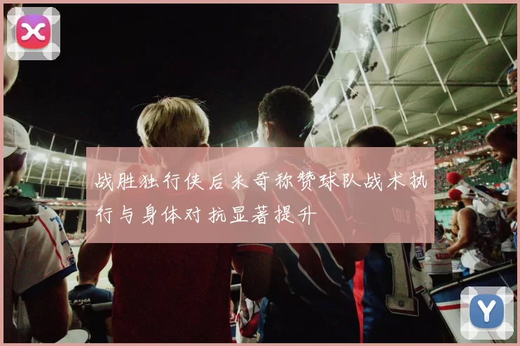 战胜独行侠后米奇称赞球队战术执行与身体对抗显著提升