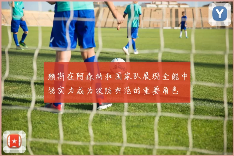 赖斯在阿森纳和国家队展现全能中场实力成为攻防典范的重要角色